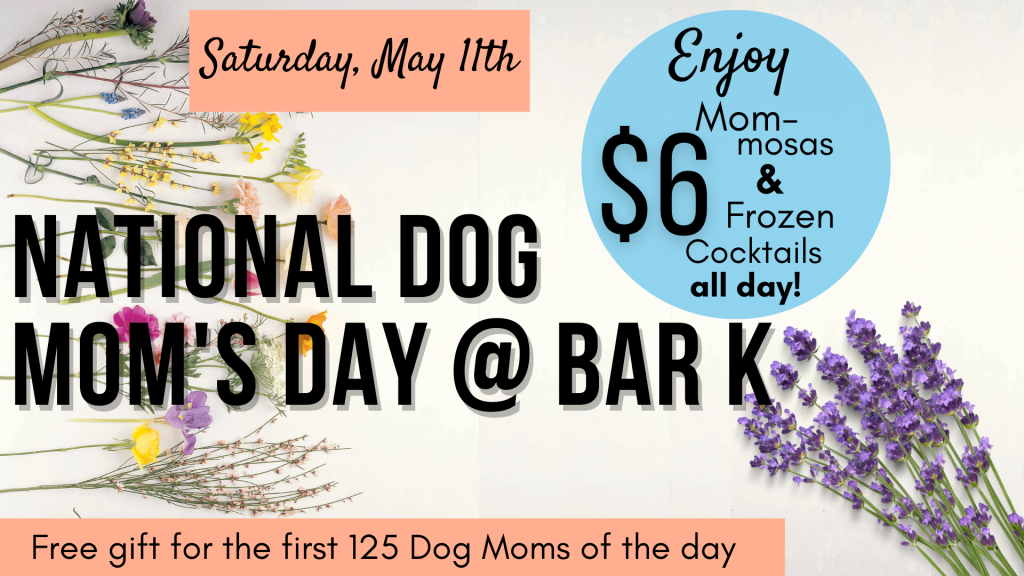 National dog mom's day @ Bar K. Free gift for the first 125 dog moms of the day. Enjoy mom-mosas and frozen cocktails all day for $6. Saturday, may 11th.